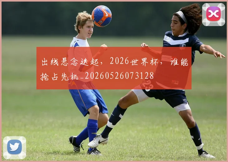 出线悬念迭起，2026世界杯，谁能抢占先机_20260526073128