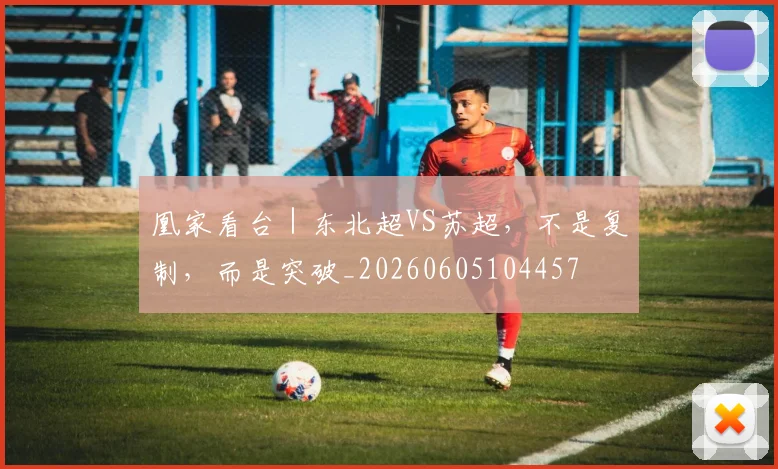 凰家看台｜东北超VS苏超，不是复制，而是突破_20260605104457
