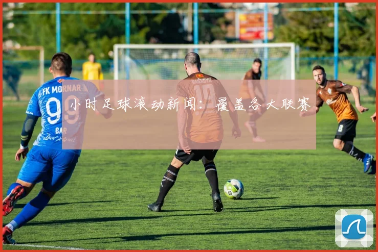小时足球滚动新闻：覆盖各大联赛