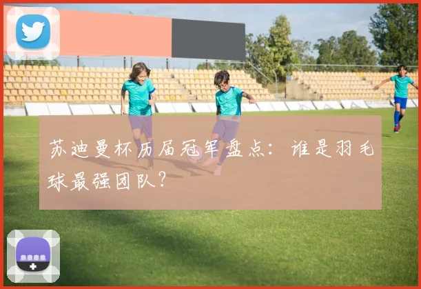 苏迪曼杯历届冠军盘点：谁是羽毛球最强团队？