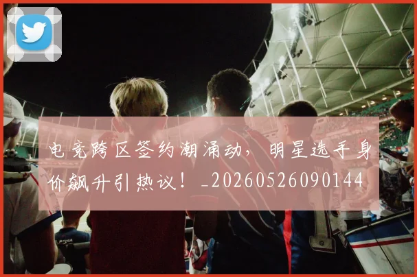 电竞跨区签约潮涌动，明星选手身价飙升引热议！_20260526090144