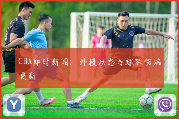 CBA即时新闻：外援动态与球队伤病更新