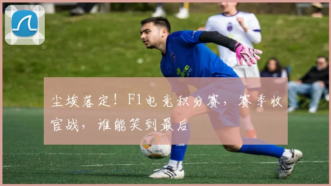 尘埃落定！F1电竞积分赛，赛季收官战，谁能笑到最后