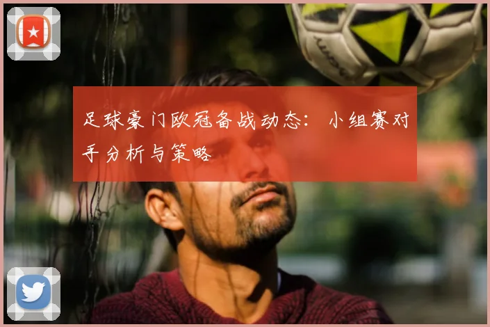 足球豪门欧冠备战动态：小组赛对手分析与策略