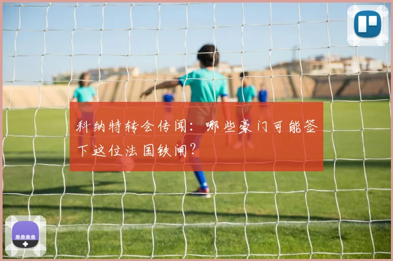 科纳特转会传闻：哪些豪门可能签下这位法国铁闸？
