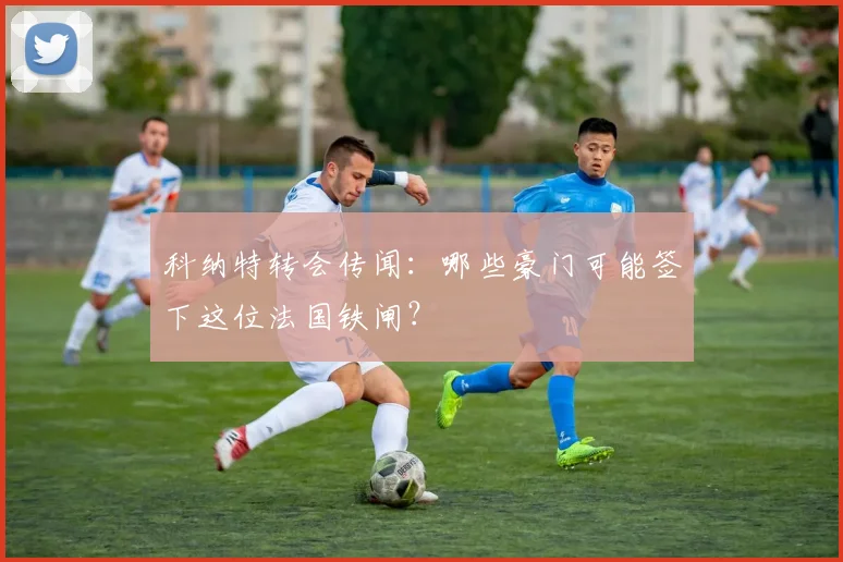 科纳特转会传闻：哪些豪门可能签下这位法国铁闸？