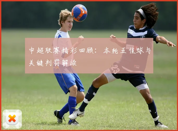 中超联赛精彩回顾：本轮五佳球与关键判罚解读