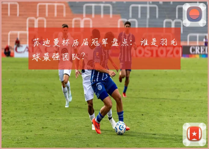 苏迪曼杯历届冠军盘点：谁是羽毛球最强团队？