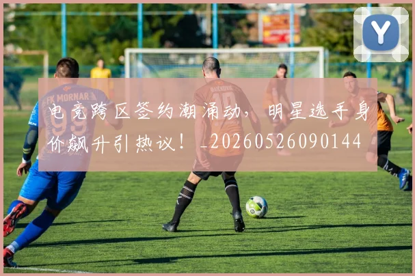 电竞跨区签约潮涌动，明星选手身价飙升引热议！_20260526090144