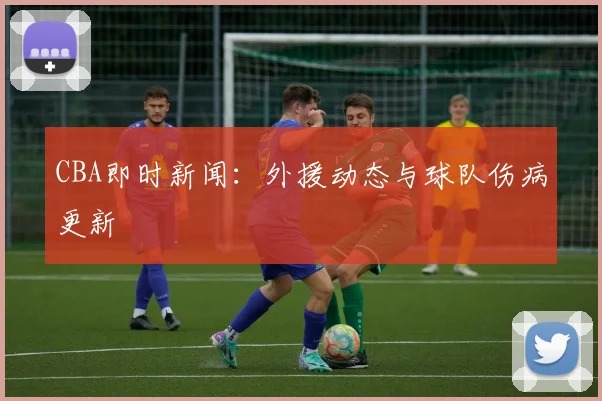 CBA即时新闻：外援动态与球队伤病更新